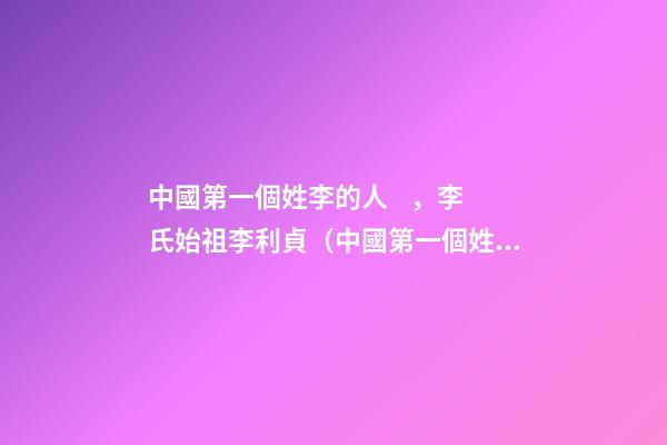 中國第一個姓李的人，李氏始祖李利貞（中國第一個姓李的人,李氏始祖李利貞是誰）